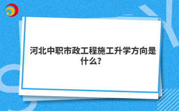 河北中职市政工程施工升学方向是什么？