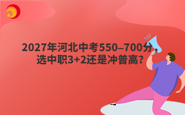 2027年河北中考550–700分，选中职3+2还是冲普高？