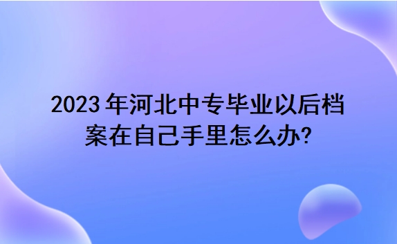 2023年河北中专毕业以后档案在自己手里怎么办?