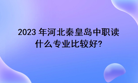 2023年河北秦皇岛中职读什么专业比较好?