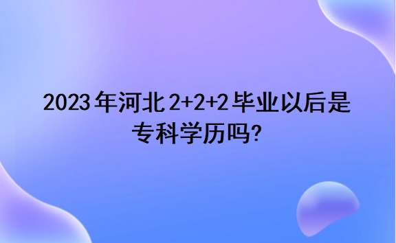 2023年河北2+2+2毕业以后是专科学历吗?