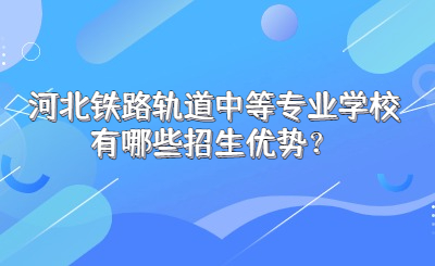 河北铁路轨道中等专业学校有哪些招生优势？