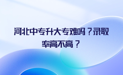 河北中专升大专难吗?录取率高不高?