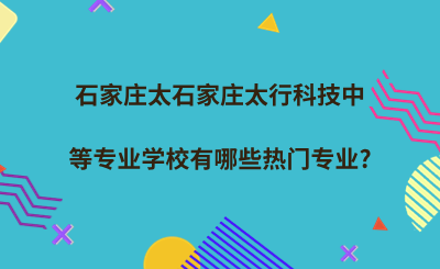 石家庄太行科技中等专业学校有哪些热门专业?