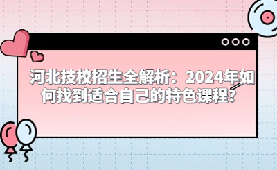 河北技校招生全解析：2024年如何找到适合自己的特色课程？