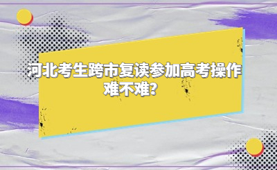 河北考生跨市复读参加高考操作难不难？