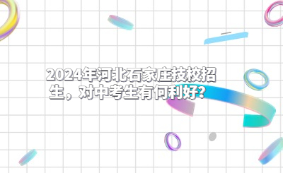 2024年河北石家庄技校招生，对中考生有何利好？