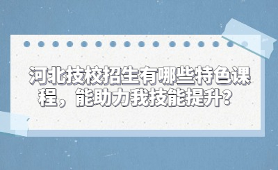 河北技校招生有哪些特色课程，能助力我技能提升？