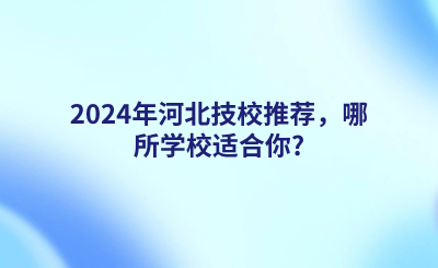 2024年河北技校推荐，哪所学校适合你?