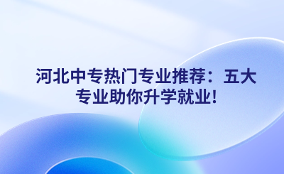 河北中专热门专业推荐：五大专业助你升学就业!