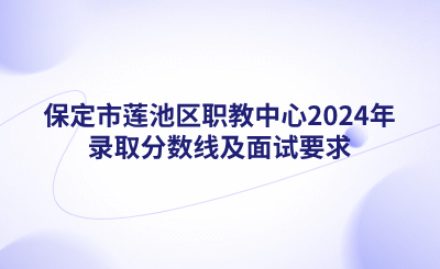 保定中职|保定市莲池区职教中心2024年录取分数线及面试要求
