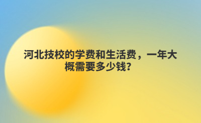 河北技校的学费和生活费，一年大概需要多少钱？