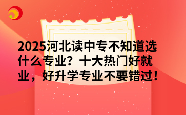 2025河北读中专不知道选什么专业？十大热门好就业，好升学专业不要错过！