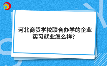 河北商贸学校联合办学的企业实习就业怎么样？