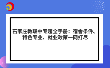 石家庄教联中专超全手册：宿舍条件、特色专业、就业政策一网打尽
