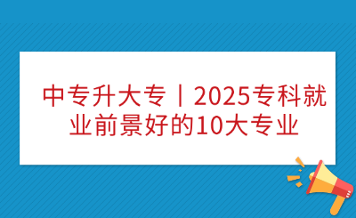 中专升大专丨2025专科就业前景好的10大专业