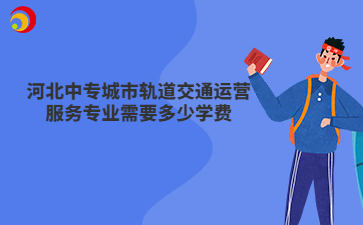 河北中专城市轨道交通运营服务专业需要多少学费